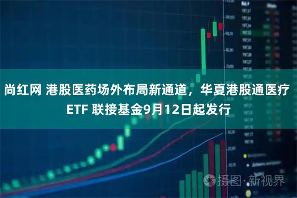 尚红网 港股医药场外布局新通道，华夏港股通医疗 ETF 联接基金9月12日起发行