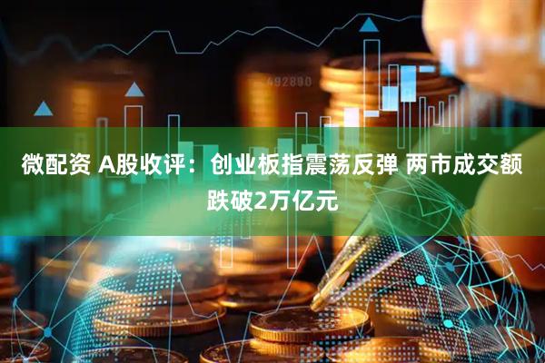 微配资 A股收评：创业板指震荡反弹 两市成交额跌破2万亿元