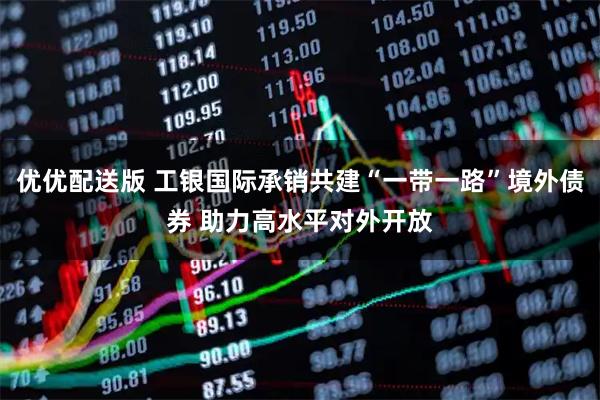 优优配送版 工银国际承销共建“一带一路”境外债券 助力高水平对外开放