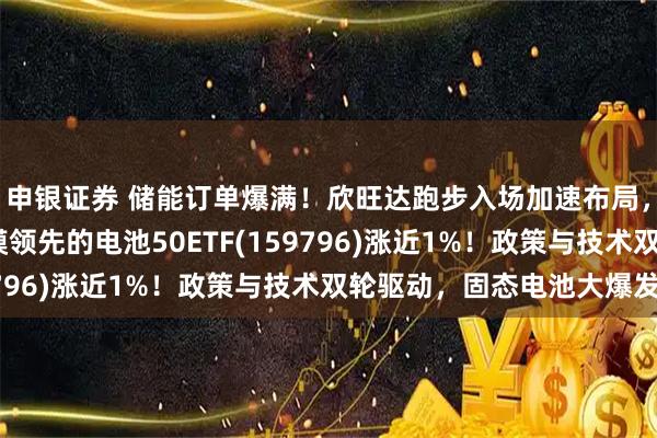 申银证券 储能订单爆满！欣旺达跑步入场加速布局，大涨超3%！同类规模领先的电池50ETF(159796)涨近1%！政策与技术双轮驱动，固态电池大爆发！