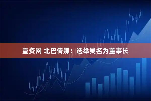 壹资网 北巴传媒：选举吴名为董事长