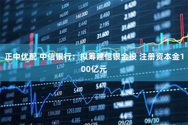 正中优配 中信银行：拟筹建信银金投 注册资本金100亿元