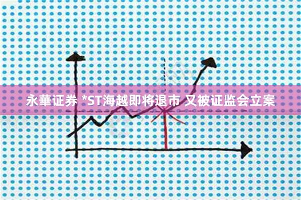 永華证券 *ST海越即将退市 又被证监会立案