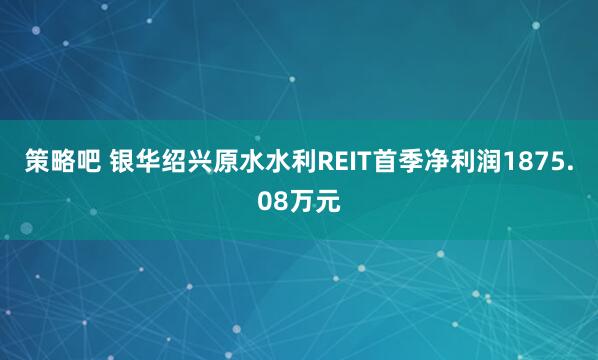 策略吧 银华绍兴原水水利REIT首季净利润1875.08万元