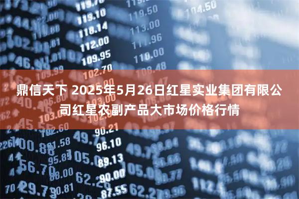 鼎信天下 2025年5月26日红星实业集团有限公司红星农副产品大市场价格行情