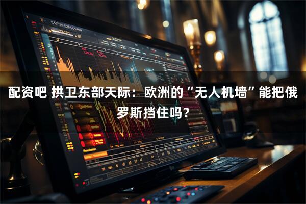 配资吧 拱卫东部天际:欧洲的“无人机墙”能把俄罗斯挡住吗?