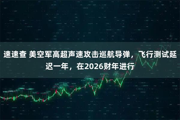 速速查 美空军高超声速攻击巡航导弹，飞行测试延迟一年，在2026财年进行