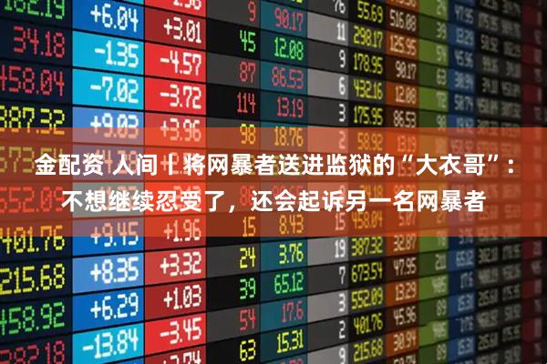 金配资 人间丨将网暴者送进监狱的“大衣哥”：不想继续忍受了，还会起诉另一名网暴者