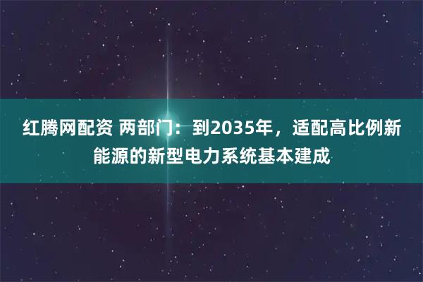 红腾网配资 两部门：到2035年，适配高比例新能源的新型电力系统基本建成