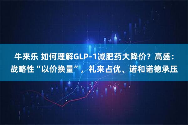 牛来乐 如何理解GLP-1减肥药大降价？高盛：战略性“以价换量”，礼来占优、诺和诺德承压