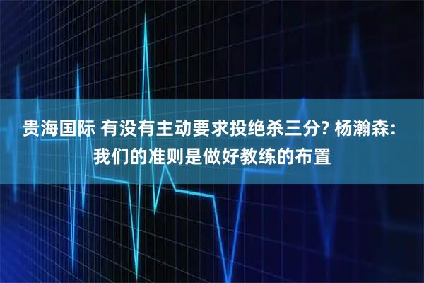 贵海国际 有没有主动要求投绝杀三分? 杨瀚森: 我们的准则是做好教练的布置