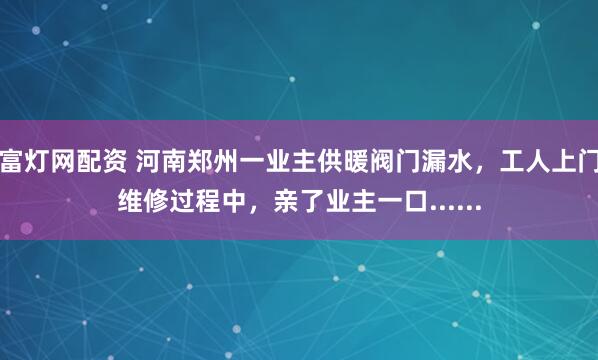 富灯网配资 河南郑州一业主供暖阀门漏水，工人上门维修过程中，亲了业主一口......