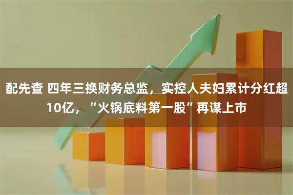 配先查 四年三换财务总监，实控人夫妇累计分红超10亿，“火锅底料第一股”再谋上市