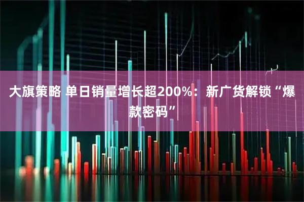 大旗策略 单日销量增长超200%：新广货解锁“爆款密码”