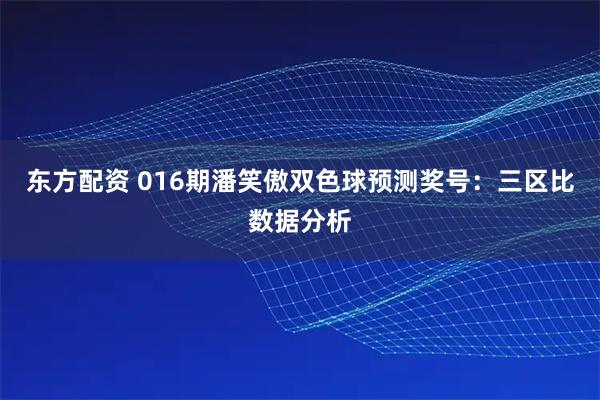 东方配资 016期潘笑傲双色球预测奖号：三区比数据分析