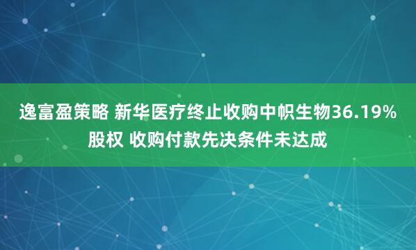 逸富盈策略 新华医疗终止收购中帜生物36.19%股权 收购付款先决条件未达成