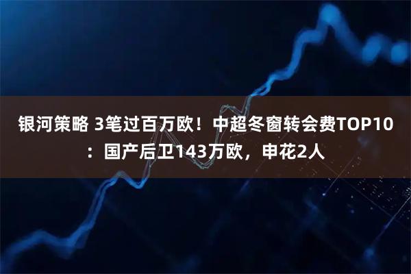 银河策略 3笔过百万欧！中超冬窗转会费TOP10：国产后卫143万欧，申花2人
