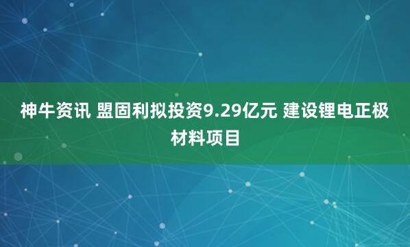 神牛资讯 盟固利拟投资9.29亿元 建设锂电正极材料项目
