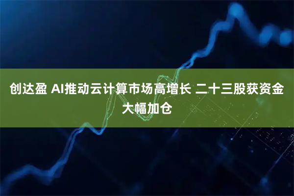创达盈 AI推动云计算市场高增长 二十三股获资金大幅加仓