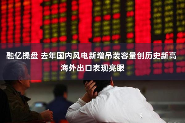 融亿操盘 去年国内风电新增吊装容量创历史新高 海外出口表现亮眼