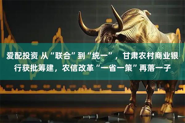爱配投资 从“联合”到“统一”，甘肃农村商业银行获批筹建，农信改革“一省一策”再落一子