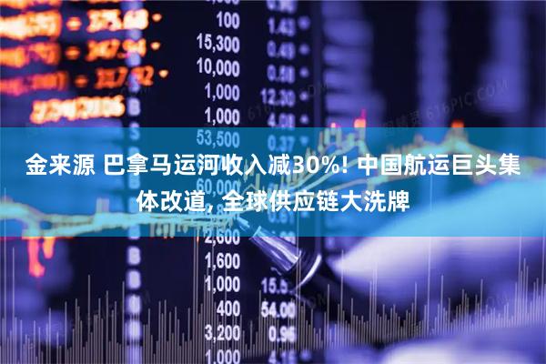 金来源 巴拿马运河收入减30%! 中国航运巨头集体改道, 全球供应链大洗牌