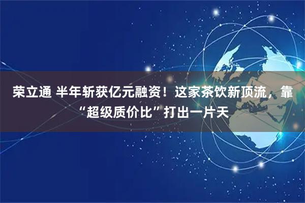 荣立通 半年斩获亿元融资！这家茶饮新顶流，靠“超级质价比”打出一片天