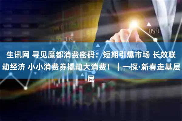 生讯网 寻见魔都消费密码：短期引爆市场 长效联动经济 小小消费券撬动大消费！︱一探·新春走基层