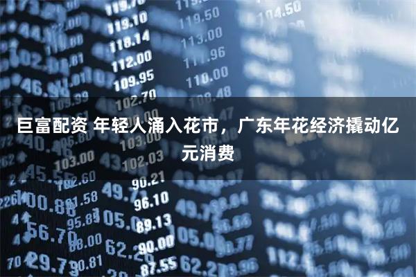 巨富配资 年轻人涌入花市，广东年花经济撬动亿元消费