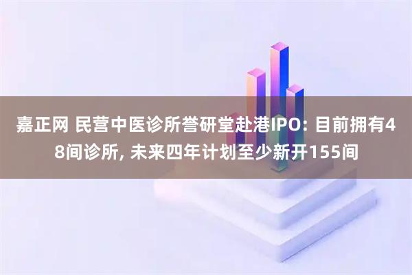 嘉正网 民营中医诊所誉研堂赴港IPO: 目前拥有48间诊所, 未来四年计划至少新开155间