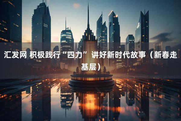 汇发网 积极践行“四力” 讲好新时代故事（新春走基层）