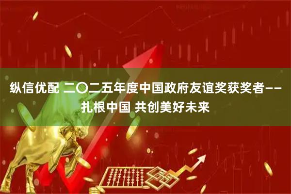 纵信优配 二〇二五年度中国政府友谊奖获奖者——扎根中国 共创美好未来