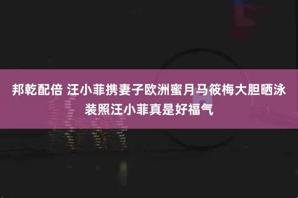 邦乾配倍 汪小菲携妻子欧洲蜜月马筱梅大胆晒泳装照汪小菲真是好福气