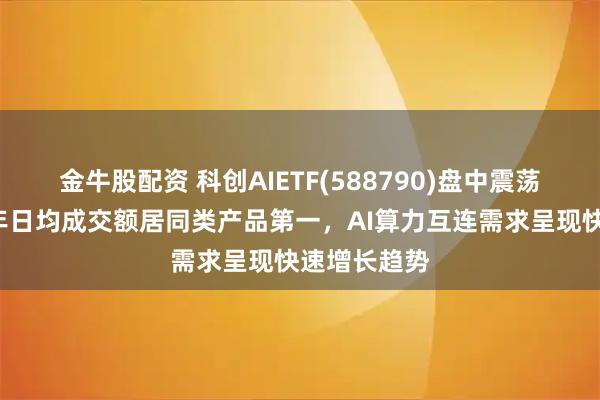金牛股配资 科创AIETF(588790)盘中震荡上扬，近1年日均成交额居同类产品第一，AI算力互连需求呈现快速增长趋势
