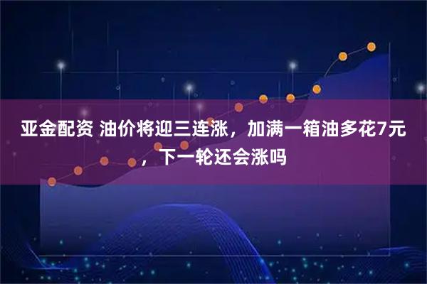 亚金配资 油价将迎三连涨，加满一箱油多花7元，下一轮还会涨吗