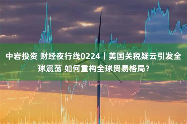 中岩投资 财经夜行线0224丨美国关税疑云引发全球震荡 如何重构全球贸易格局？