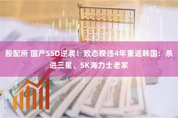 股配所 国产SSD逆袭！致态睽违4年重返韩国：杀进三星、SK海力士老家